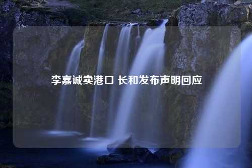 李嘉诚卖港口 长和发布声明回应