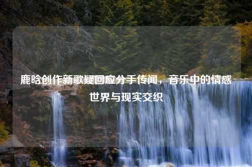 鹿晗创作新歌疑回应分手传闻，音乐中的情感世界与现实交织