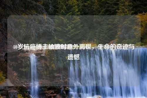 40岁抗癌博主输液时意外离世，生命的奇迹与遗憾