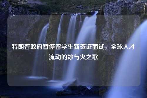 特朗普政府暂停留学生新签证面试，全球人才流动的冰与火之歌