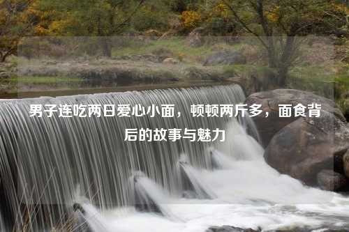 男子连吃两日爱心小面，顿顿两斤多，面食背后的故事与魅力