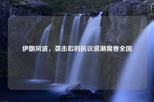 伊朗风波，袭击后的抗议浪潮席卷全国