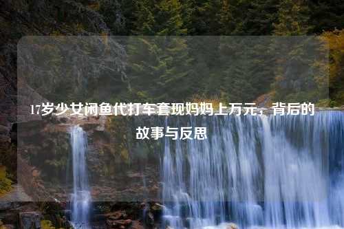 17岁少女闲鱼代打车套现妈妈上万元，背后的故事与反思