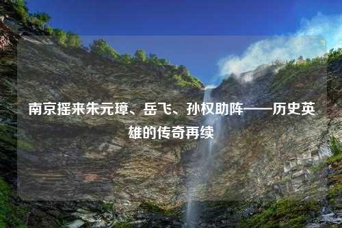 南京摇来朱元璋、岳飞、孙权助阵——历史英雄的传奇再续