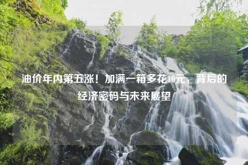 油价年内第五涨！加满一箱多花10元，背后的经济密码与未来展望