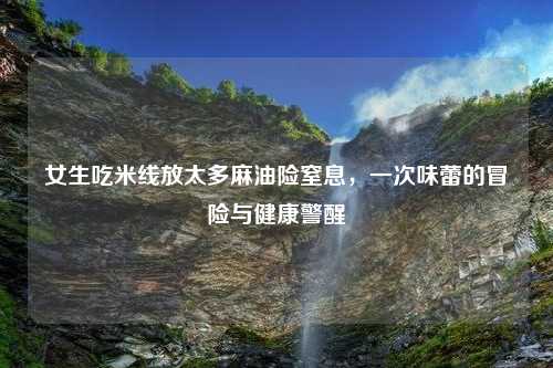 女生吃米线放太多麻油险窒息，一次味蕾的冒险与健康警醒