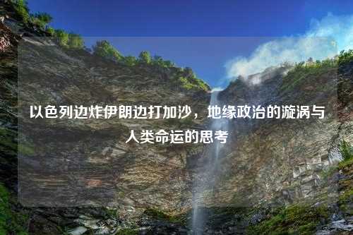 以色列边炸伊朗边打加沙，地缘政治的漩涡与人类命运的思考