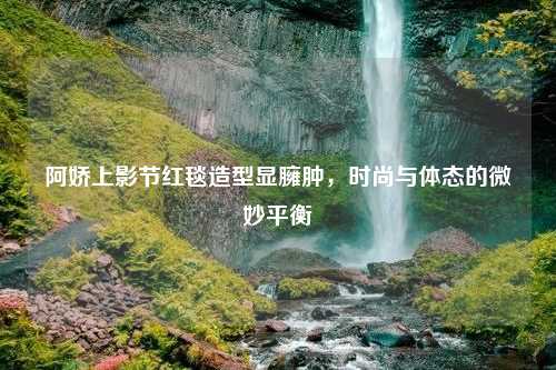 阿娇上影节红毯造型显臃肿，时尚与体态的微妙平衡