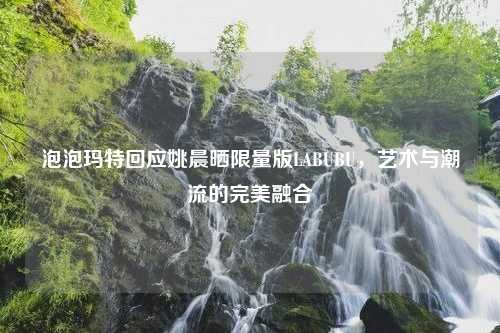 泡泡玛特回应姚晨晒限量版LABUBU，艺术与潮流的完美融合